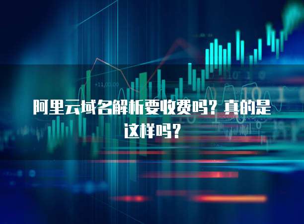 阿里云域名解析要收费吗?真的是这样吗?
