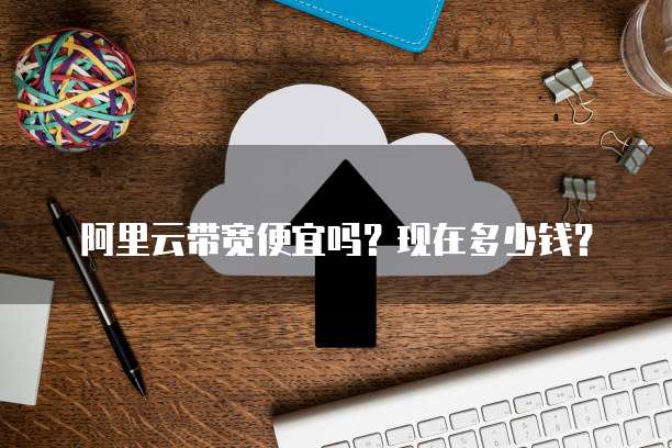 阿里云带宽便宜吗?现在多少钱?