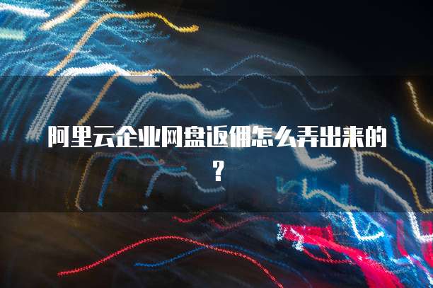 阿里云企业网盘返佣怎么弄出来的？