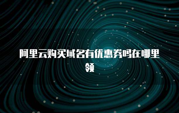 阿里云购买域名有优惠券吗在哪里领