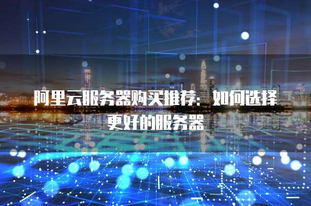 阿里云服务器购买推荐:如何选择更好的服务器