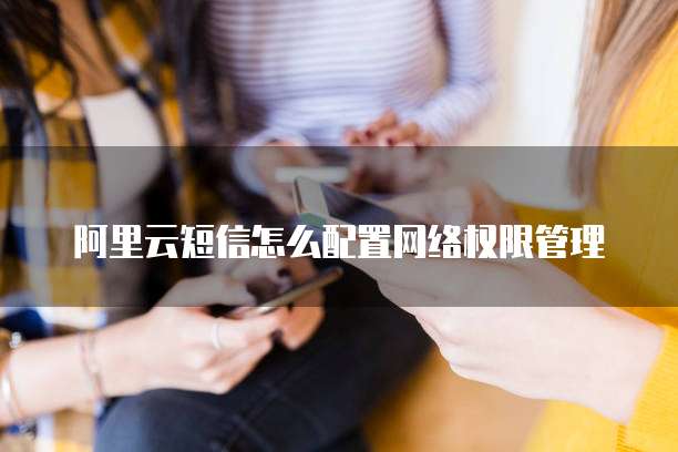 阿里云短信怎么配置网络权限管理