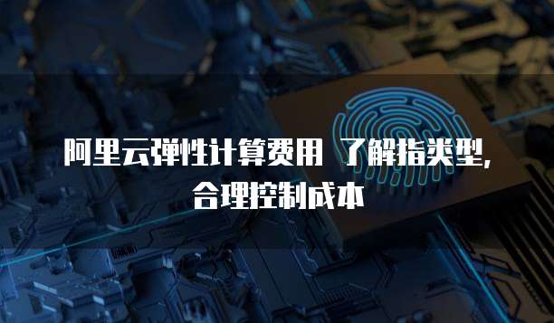 阿里云弹性计算费用 了解指类型,合理控制成本