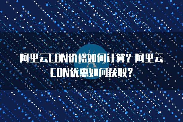 阿里云CDN价格如何计算？阿里云CDN优惠如何获取？
