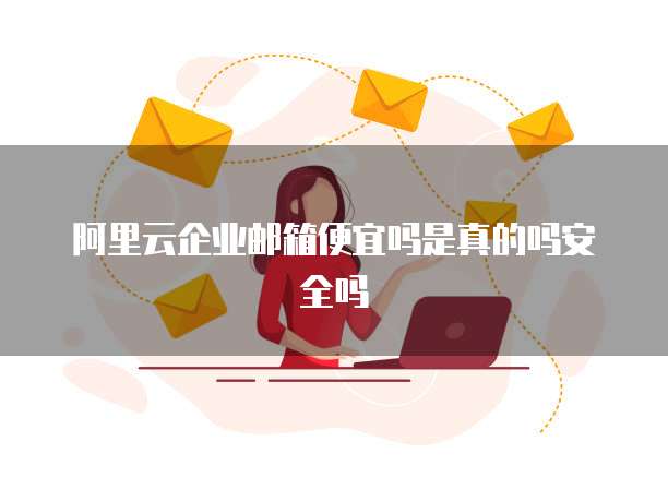 阿里云企业邮箱便宜吗是真的吗安全吗