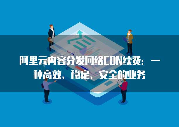 阿里云内容分发网络CDN续费:一种高效、稳定、安全的业务