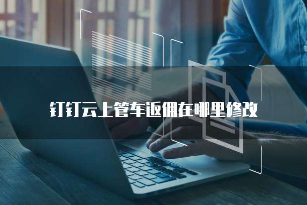钉钉云上管车返佣在哪里修改