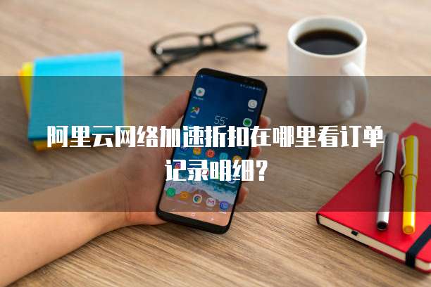 阿里云网络加速折扣在哪里看订单记录明细?