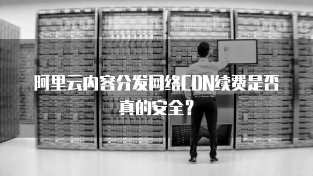 阿里云内容分发网络CDN续费是否真的安全?