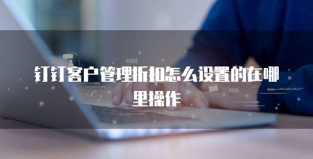 钉钉客户管理折扣怎么设置的在哪里操作