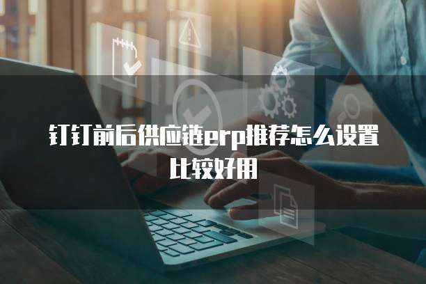 钉钉前后供应链erp推荐怎么设置比较好用