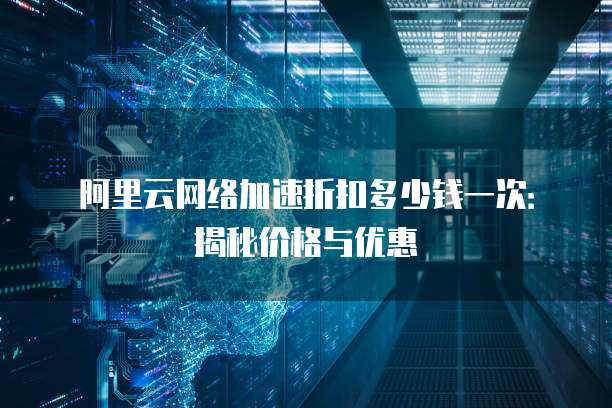 阿里云网络加速折扣多少钱一次:揭秘价格与优惠