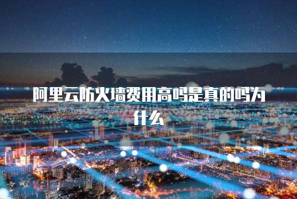 阿里云防火墙费用高吗是真的吗为什么