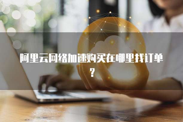 阿里云网络加速购买在哪里找订单?