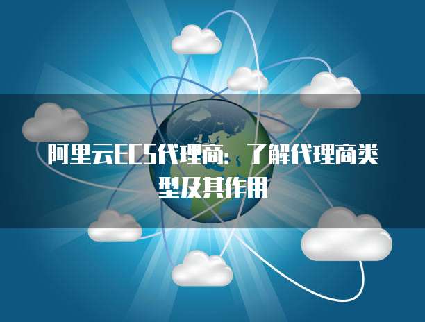 阿里云ECS代理商：了解代理商类型及其作用