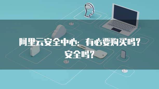 阿里云安全中心:有必要购买吗?安全吗?