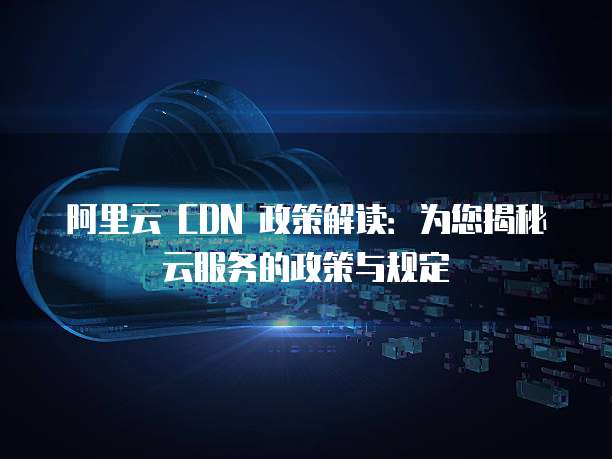 阿里云 CDN 政策解读:为您揭秘云服务的政策与规定
