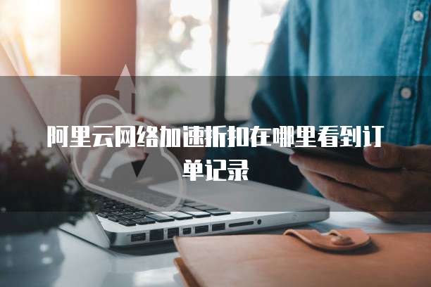 阿里云网络加速折扣在哪里看到订单记录