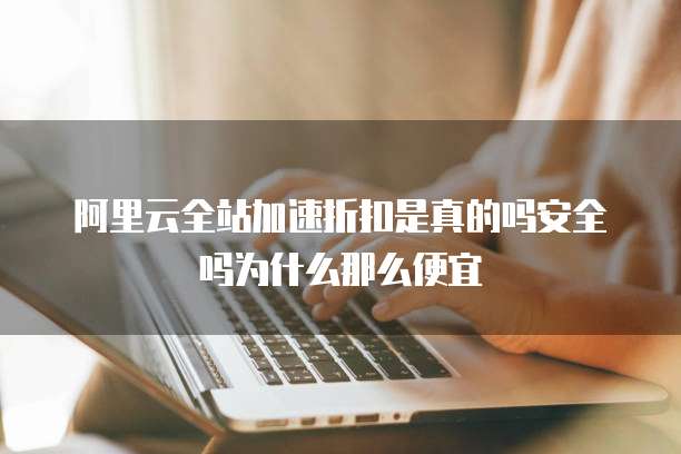 阿里云全站加速折扣是真的吗安全吗为什么那么便宜