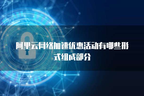 阿里云网络加速优惠活动有哪些形式组成部分
