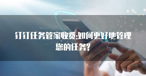 钉钉任务管家收费:如何更好地管理您的任务?