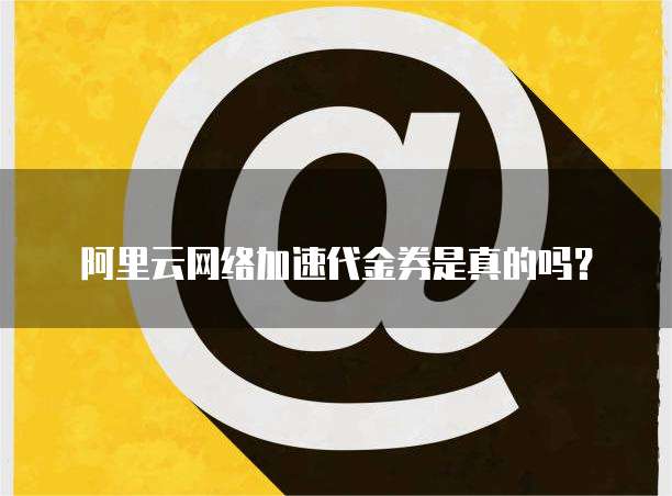 阿里云网络加速代金券是真的吗?