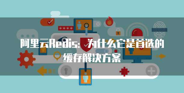 阿里云Redis:为什么它是首选的缓存解决方案