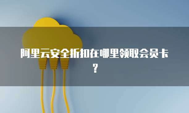 阿里云安全折扣在哪里领取会员卡?