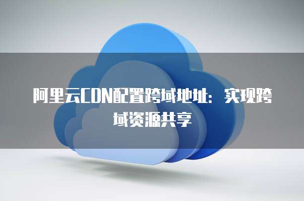 阿里云CDN配置跨域地址：实现跨域资源共享
