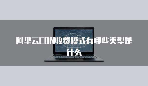 阿里云CDN收费模式有哪些类型是什么