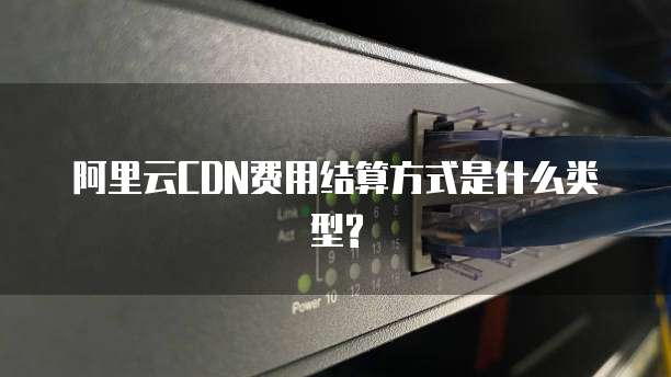 阿里云CDN费用结算方式是什么类型?