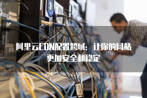 阿里云CDN配置跨域:让你的网站更加安全和稳定