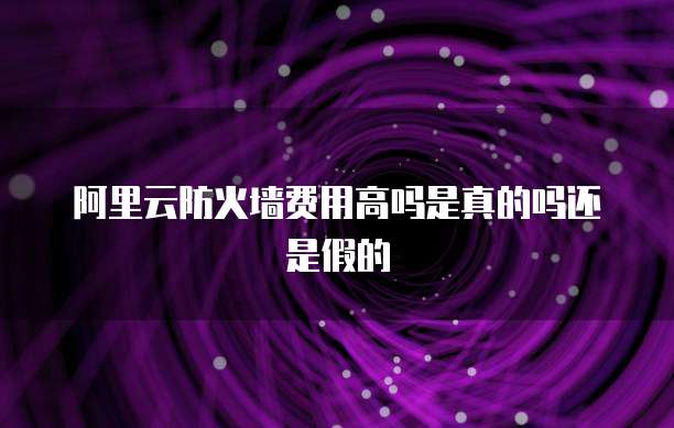 阿里云防火墙费用高吗是真的吗还是假的