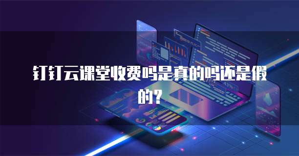 钉钉云课堂收费吗是真的吗还是假的?
