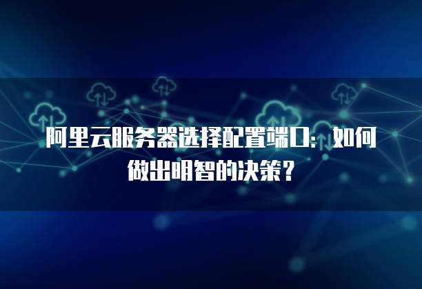 阿里云服务器选择配置端口:如何做出明智的决策?