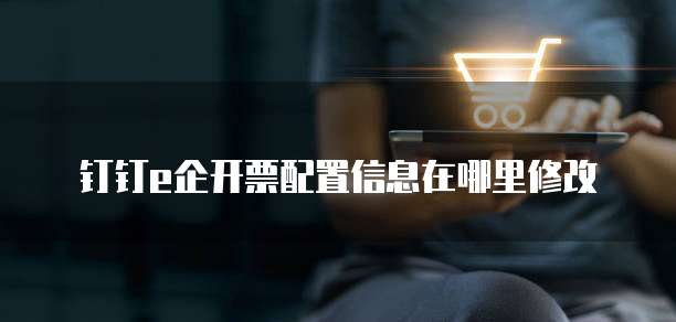 钉钉e企开票配置信息在哪里修改