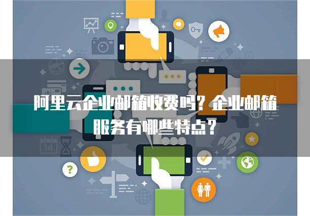 阿里云企业邮箱收费吗？企业邮箱服务有哪些特点？