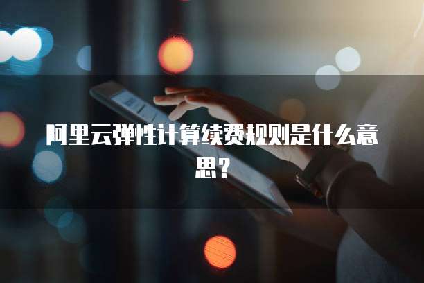 阿里云弹性计算续费规则是什么意思？