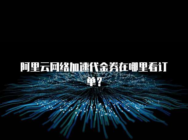 阿里云网络加速代金券在哪里看订单？