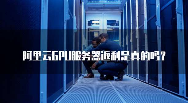 阿里云GPU服务器返利是真的吗？