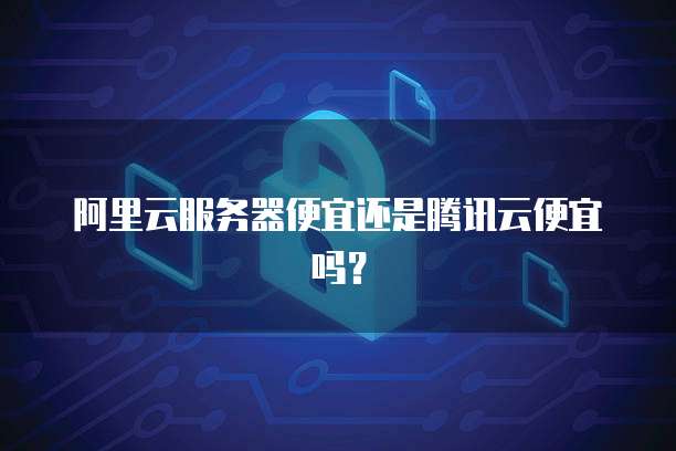 阿里云服务器便宜还是腾讯云便宜吗?