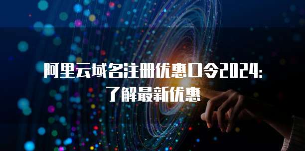 阿里云域名注册优惠口令2024:了解最新优惠
