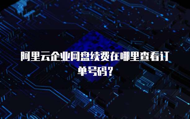 阿里云企业网盘续费在哪里查看订单号码?