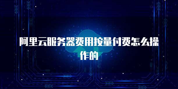 阿里云服务器费用按量付费怎么操作的