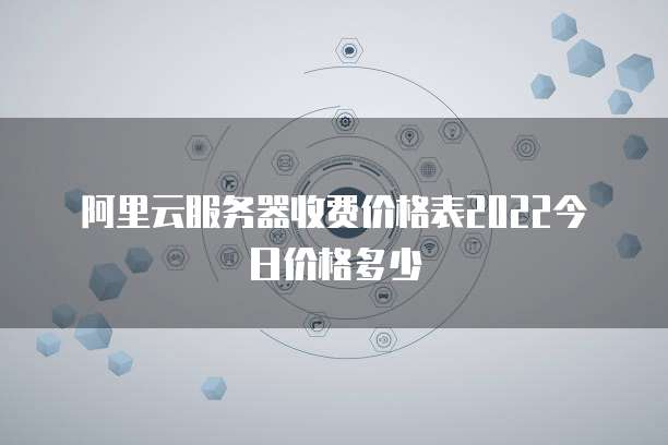 阿里云服务器收费价格表2022今日价格多少