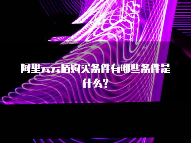 阿里云云盾购买条件有哪些条件是什么？