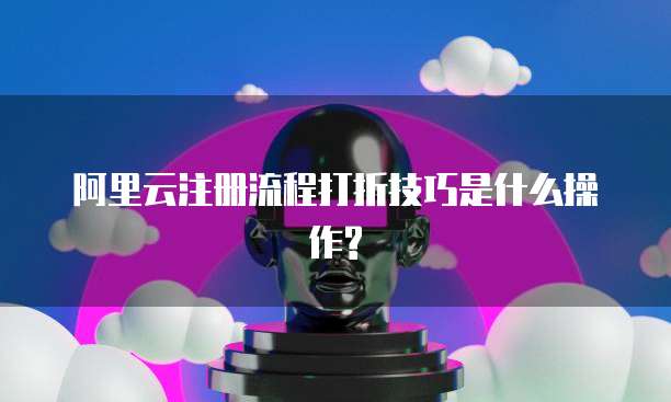 阿里云注册流程打折技巧是什么操作?