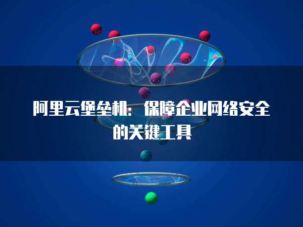 阿里云堡垒机:保障企业网络安全的关键工具