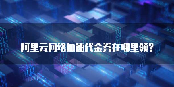 阿里云网络加速代金券在哪里领？