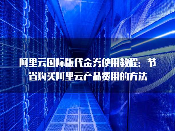 阿里云国际版代金券使用教程：节省购买阿里云产品费用的方法
